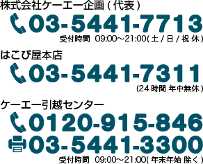 株式会社ケーエー企画（代表）03-5441-7713 受付時間 09:00〜21:00　はこび屋本店 03-5441-7311（24時間年中無休）　ケーエー引越センター フリーダイヤル0120-915-846 ファックス03-5441-3300 受付時間 09:00〜21:00